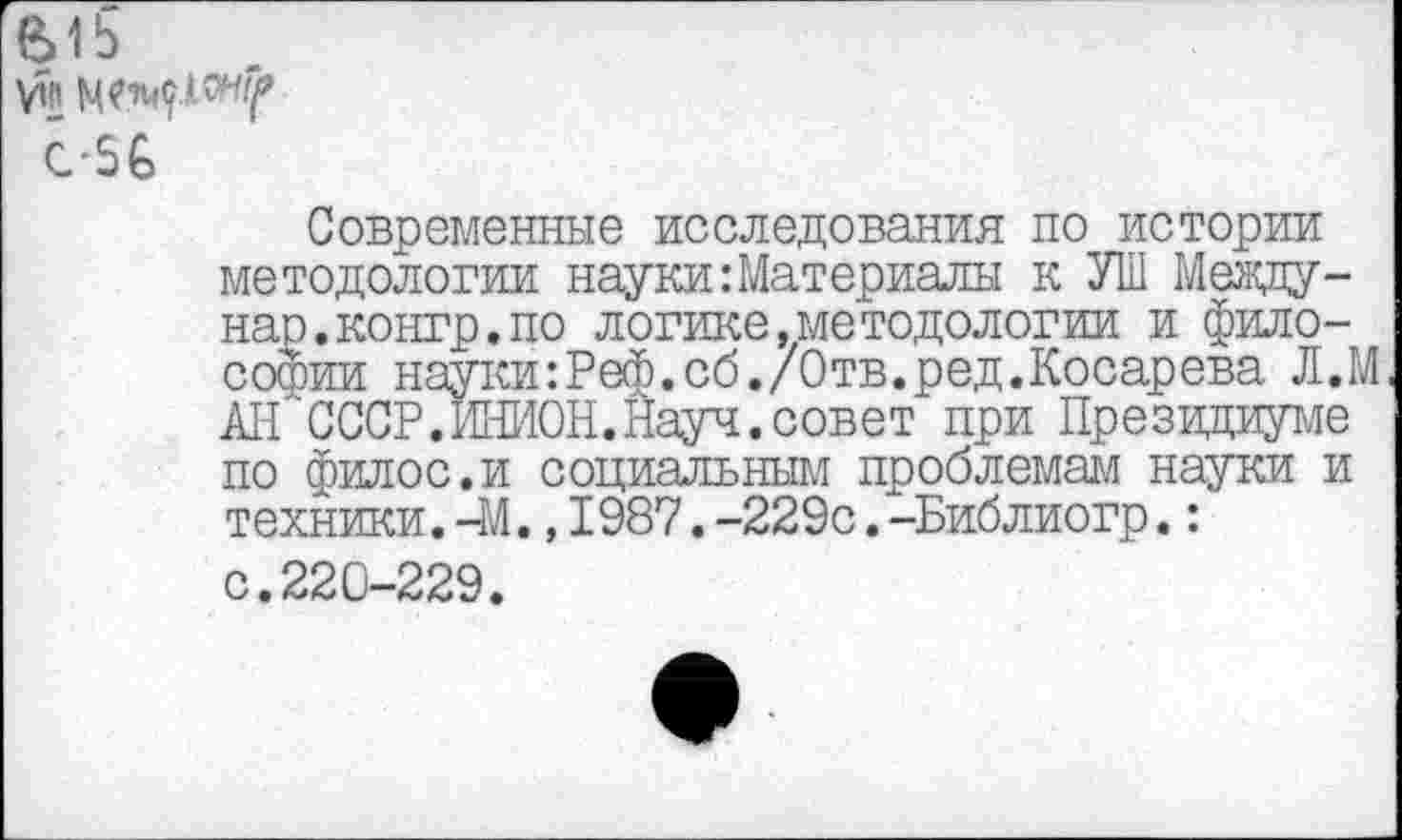 ﻿615
VHi
C-5G
Современные исследования по истории методологии наукиМатериалы к УШ Между -нар.контр.по логике,методологии и философии науки:Реф.сб./Отв.ред.Косарева Л.М АН СССР .ИНИОН. Науч, совет при Президиуме по филос.и социальным проблемам науки и техники.-М.,1987.-229с.-Библиогр.: с.220-229.